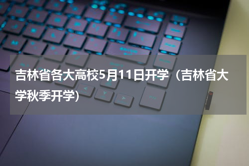 吉林省各大高校5月11日开学（吉林省大学秋季开学）