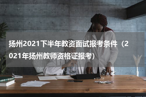扬州2021下半年教资面试报考条件（2021年扬州教师资格证报考）