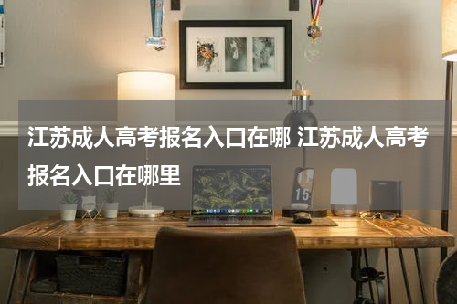 江苏成人高考报名入口在哪 江苏成人高考报名入口在哪里