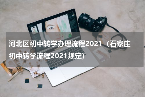 河北区初中转学办理流程2021（石家庄初中转学流程2021规定）