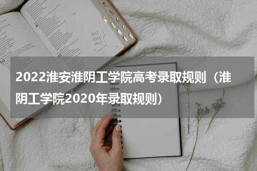 2022淮安淮阴工学院高考录取规则（淮阴工学院2020年录取规则）