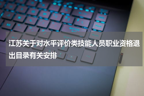 江苏关于对水平评价类技能人员职业资格退出目录有关安排
