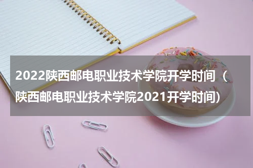 2022陕西邮电职业技术学院开学时间（陕西邮电职业技术学院2021开学时间）