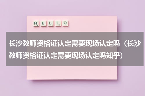 长沙教师资格证认定需要现场认定吗（长沙教师资格证认定需要现场认定吗知乎）