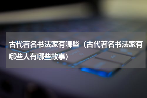 古代著名书法家有哪些（古代著名书法家有哪些人有哪些故事）