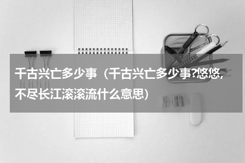 千古兴亡多少事（千古兴亡多少事?悠悠,不尽长江滚滚流什么意思）