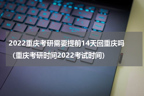2022重庆考研需要提前14天回重庆吗（重庆考研时间2022考试时间）