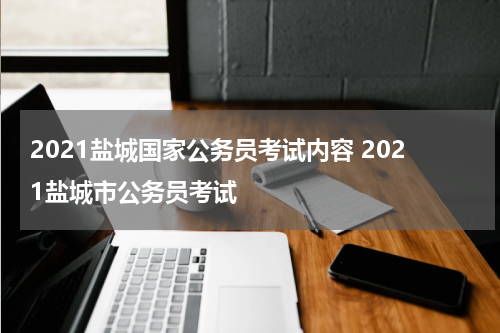 2021盐城国家公务员考试内容 2021盐城市公务员考试