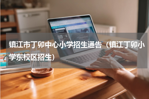 镇江市丁卯中心小学招生通告（镇江丁卯小学东校区招生）