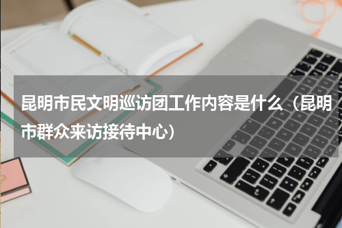 昆明市民文明巡访团工作内容是什么（昆明市群众来访接待中心）