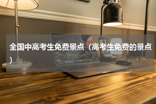 全国中高考生免费景点（高考生免费的景点）