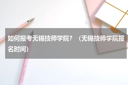 如何报考无锡技师学院？（无锡技师学院报名时间）