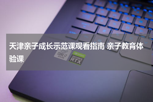 天津亲子成长示范课观看指南 亲子教育体验课