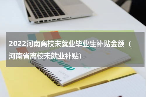 2022河南离校未就业毕业生补贴金额（河南省离校未就业补贴）