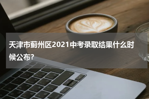 天津市蓟州区2021中考录取结果什么时候公布？