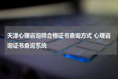 天津心理咨询师合格证书查询方式 心理咨询证书查询系统