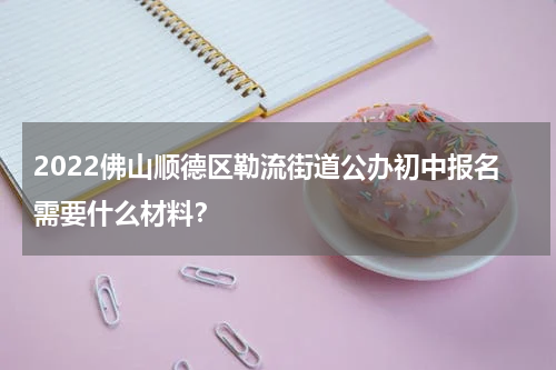 2022佛山顺德区勒流街道公办初中报名需要什么材料？