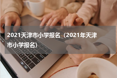 2021天津市小学报名（2021年天津市小学报名）