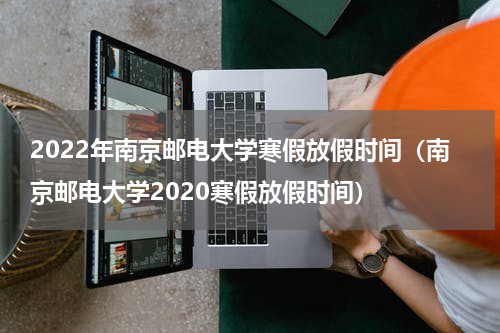 2022年南京邮电大学寒假放假时间（南京邮电大学2020寒假放假时间）