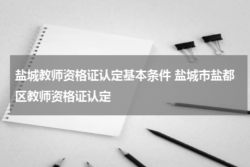 盐城教师资格证认定基本条件 盐城市盐都区教师资格证认定