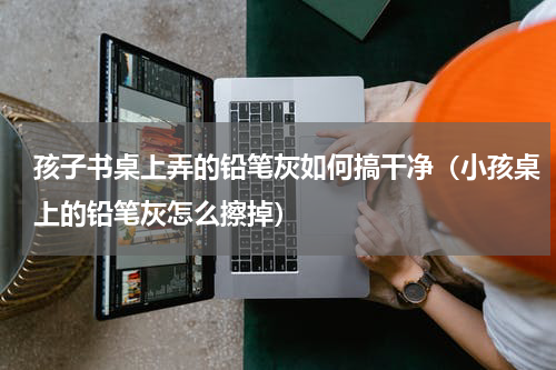 孩子书桌上弄的铅笔灰如何搞干净（小孩桌上的铅笔灰怎么擦掉）