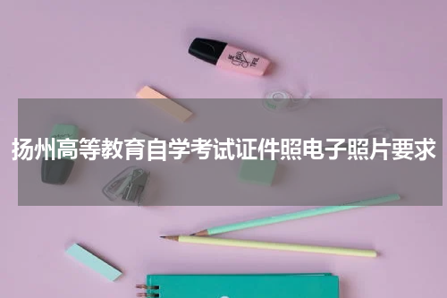 扬州高等教育自学考试证件照电子照片要求