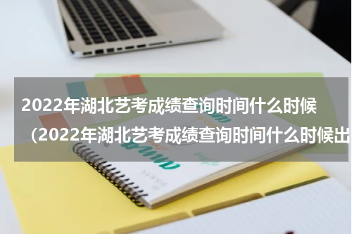 2022年湖北艺考成绩查询时间什么时候（2022年湖北艺考成绩查询时间什么时候出来）