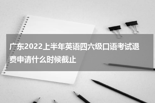 广东2022上半年英语四六级口语考试退费申请什么时候截止