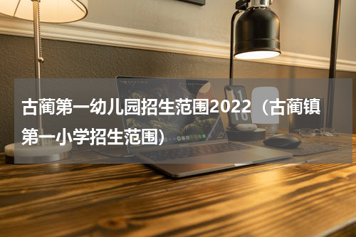 古蔺第一幼儿园招生范围2022（古蔺镇第一小学招生范围）
