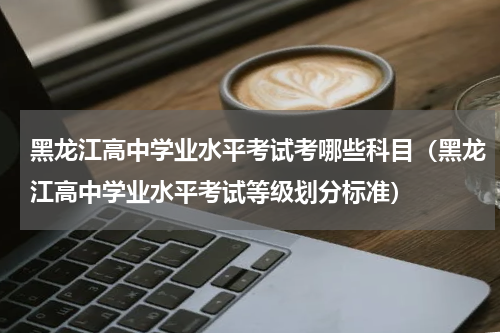 黑龙江高中学业水平考试考哪些科目（黑龙江高中学业水平考试等级划分标准）