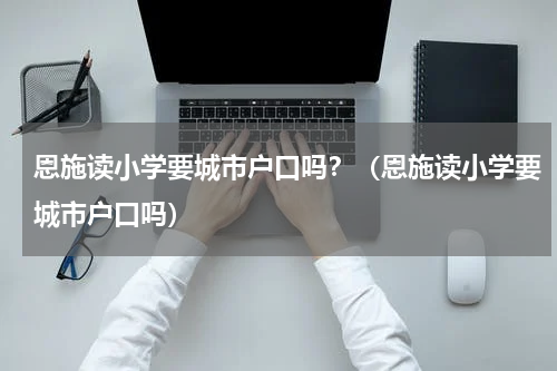 恩施读小学要城市户口吗？（恩施读小学要城市户口吗）