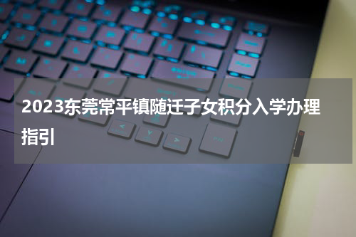 2023东莞常平镇随迁子女积分入学办理指引
