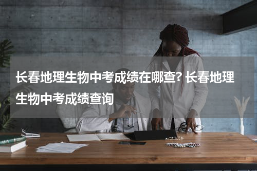 长春地理生物中考成绩在哪查? 长春地理生物中考成绩查询