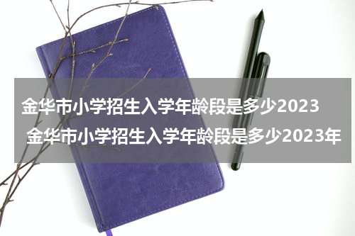 金华市小学招生入学年龄段是多少2023 金华市小学招生入学年龄段是多少2023年