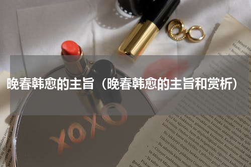 晚春韩愈的主旨（晚春韩愈的主旨和赏析）