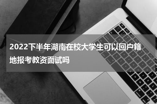 2022下半年湖南在校大学生可以回户籍地报考教资面试吗