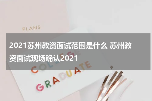 2021苏州教资面试范围是什么 苏州教资面试现场确认2021