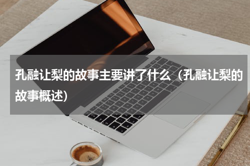 孔融让梨的故事主要讲了什么（孔融让梨的故事概述）