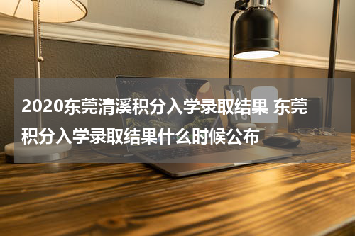 2020东莞清溪积分入学录取结果 东莞积分入学录取结果什么时候公布
