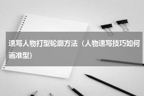 速写人物打型轮廓方法（人物速写技巧如何画准型）
