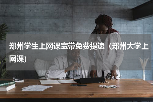 郑州学生上网课宽带免费提速（郑州大学上网课）