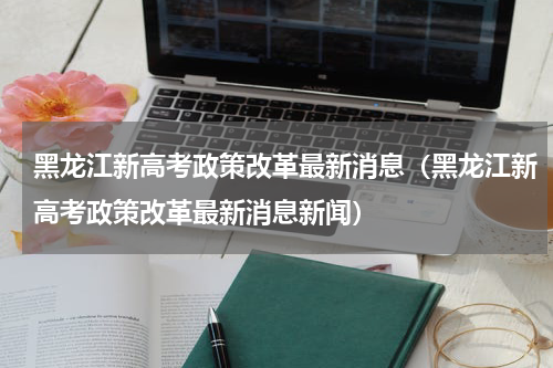 黑龙江新高考政策改革最新消息（黑龙江新高考政策改革最新消息新闻）
