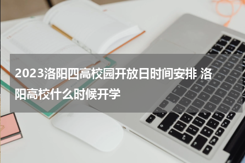 2023洛阳四高校园开放日时间安排 洛阳高校什么时候开学