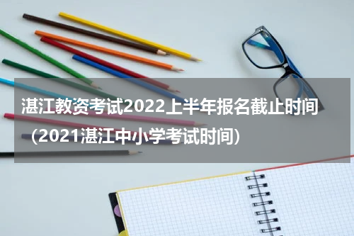 湛江教资考试2022上半年报名截止时间（2021湛江中小学考试时间）