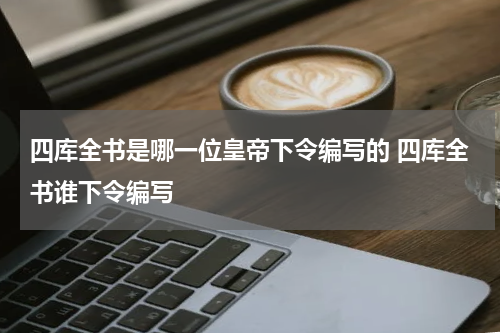 四库全书是哪一位皇帝下令编写的 四库全书谁下令编写
