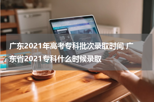 广东2021年高考专科批次录取时间 广东省2021专科什么时候录取