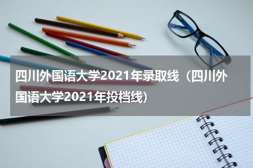 四川外国语大学2021年录取线（四川外国语大学2021年投档线）