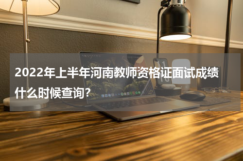 2022年上半年河南教师资格证面试成绩什么时候查询？