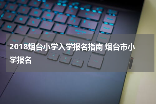 2018烟台小学入学报名指南 烟台市小学报名