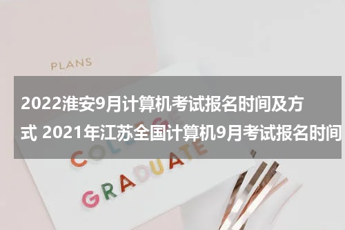 2022淮安9月计算机考试报名时间及方式 2021年江苏全国计算机9月考试报名时间